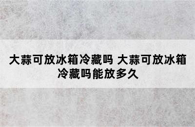 大蒜可放冰箱冷藏吗 大蒜可放冰箱冷藏吗能放多久